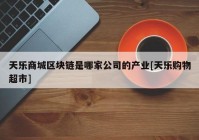 天乐商城区块链是哪家公司的产业[天乐购物超市]