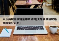 天乐商城区块链是哪家公司[天乐商城区块链是哪家公司的]