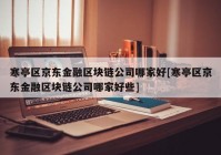 寒亭区京东金融区块链公司哪家好[寒亭区京东金融区块链公司哪家好些]